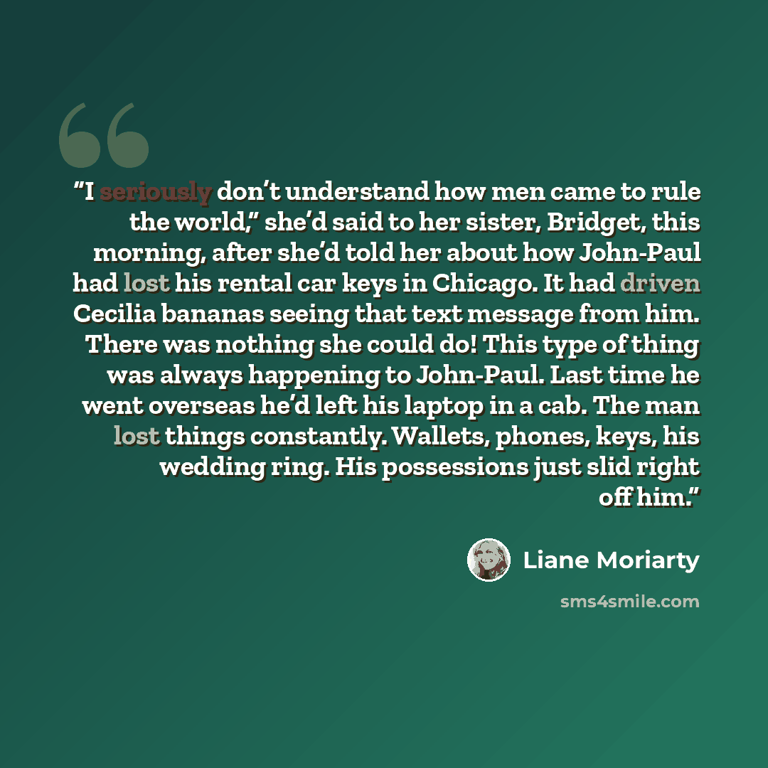 “I seriously don’t understand how men came to rule the world,” she’d said to her sister, Bridget, this morning, after she’d told her about how John-Paul had lost his rental car keys in Chicago. It had driven Cecilia bananas seeing that text message from him. There was nothing she could do! This…” quote by Liane Moriarty