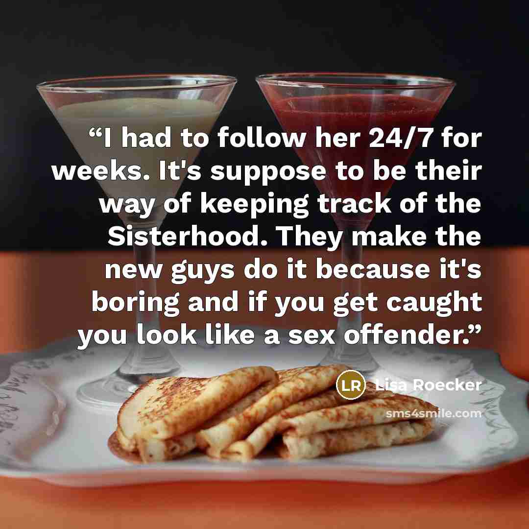 “I had to follow her 24/7 for weeks. It's suppose to be their way of keeping track of the Sisterhood. They make the new guys do it because it's boring and if you get caught you look like a sex offender.” quote by Lisa Roecker