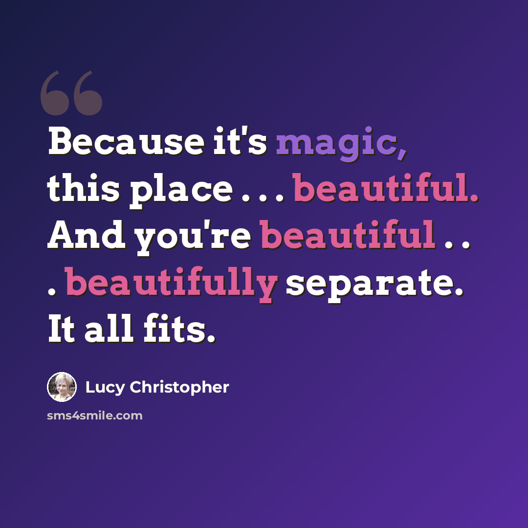 “Because it's magic, this place . . . beautiful. And you're beautiful . . . beautifully separate. It all fits.” quote by Lucy Christopher