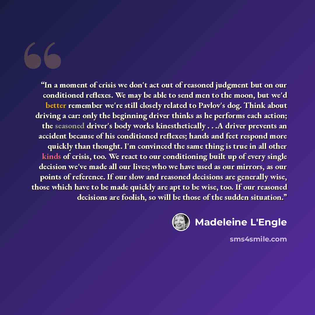 “In a moment of crisis we don't act out of reasoned judgment but on our conditioned reflexes. We may be able to send men to the moon, but we'd better remember we're still closely related to Pavlov's dog. Think about driving a car: only the beginning driver thinks as he performs each action; the…” quote by Madeleine L'Engle