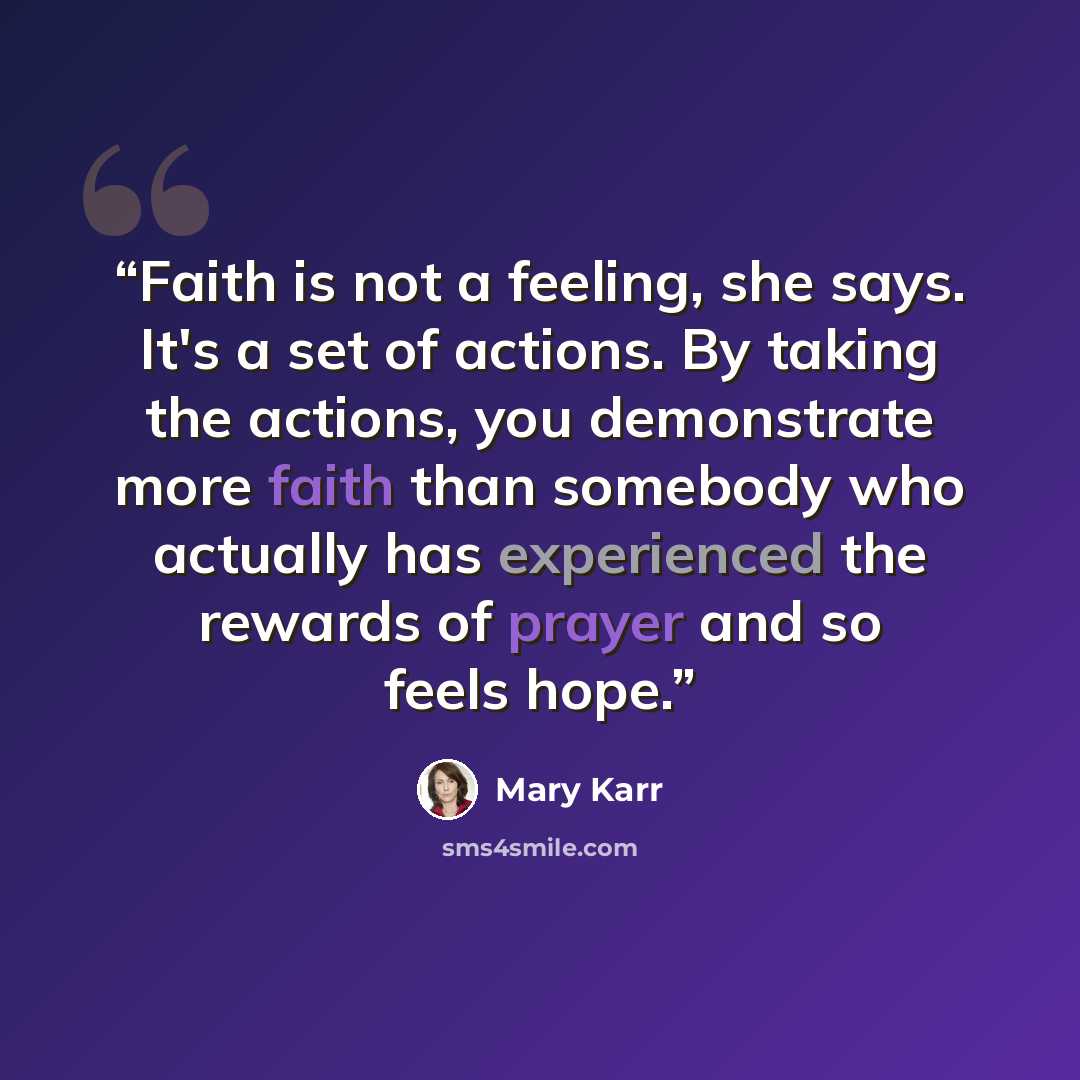 “Faith is not a feeling, she says. It's a set of actions. By taking the actions, you demonstrate more faith than somebody who actually has experienced the rewards of prayer and so feels hope.” quote by Mary Karr