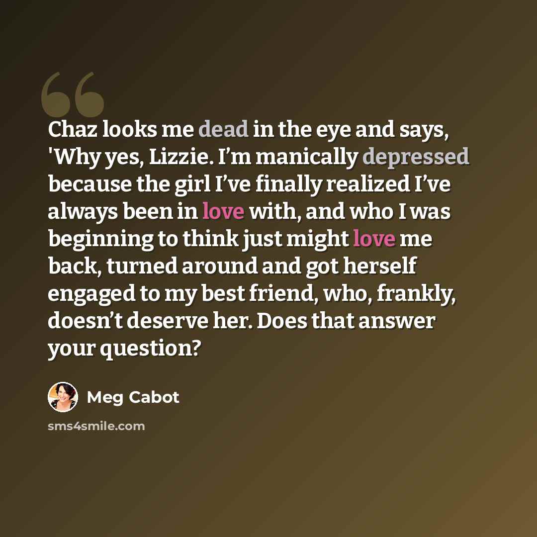 “Chaz looks me dead in the eye and says, 'Why yes, Lizzie. I’m manically depressed because the girl I’ve finally realized I’ve always been in love with, and who I was beginning to think just might love me back, turned around and got herself engaged to my best friend, who, frankly, doesn’t deserve…” quote by Meg Cabot