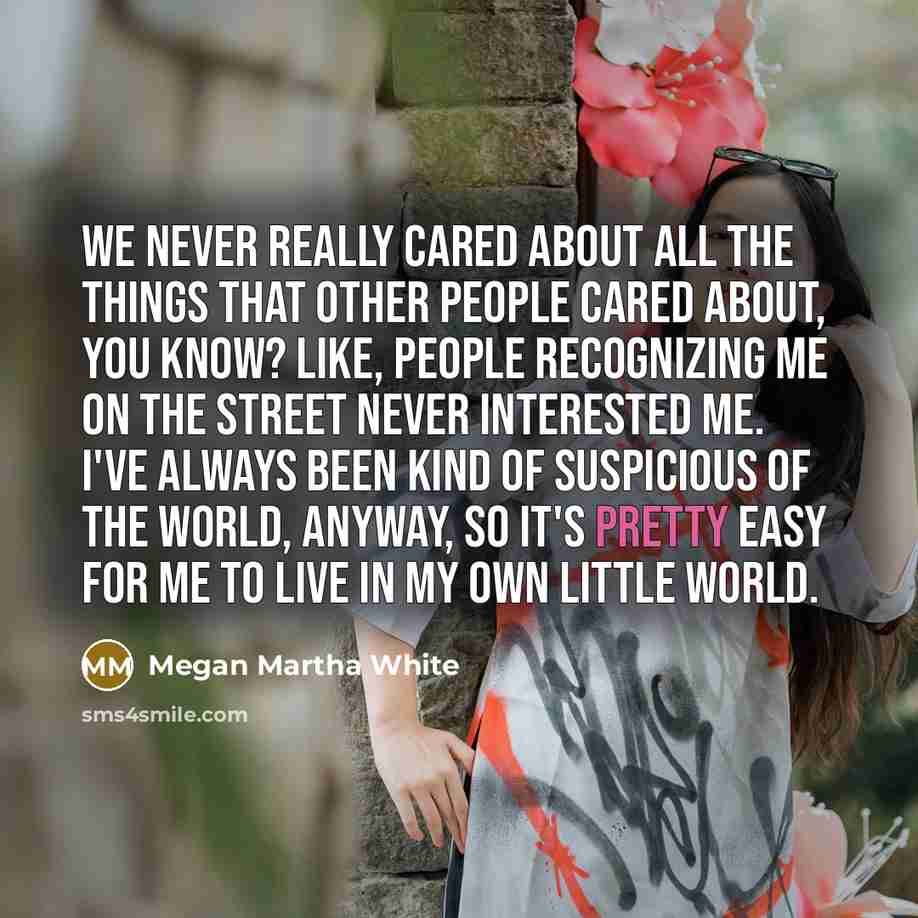 “We never really cared about all the things that other people cared about, you know? Like, people recognizing me on the street never interested me. I've always been kind of suspicious of the world, anyway, so it's pretty easy for me to live in my own little world.” quote by Megan Martha White