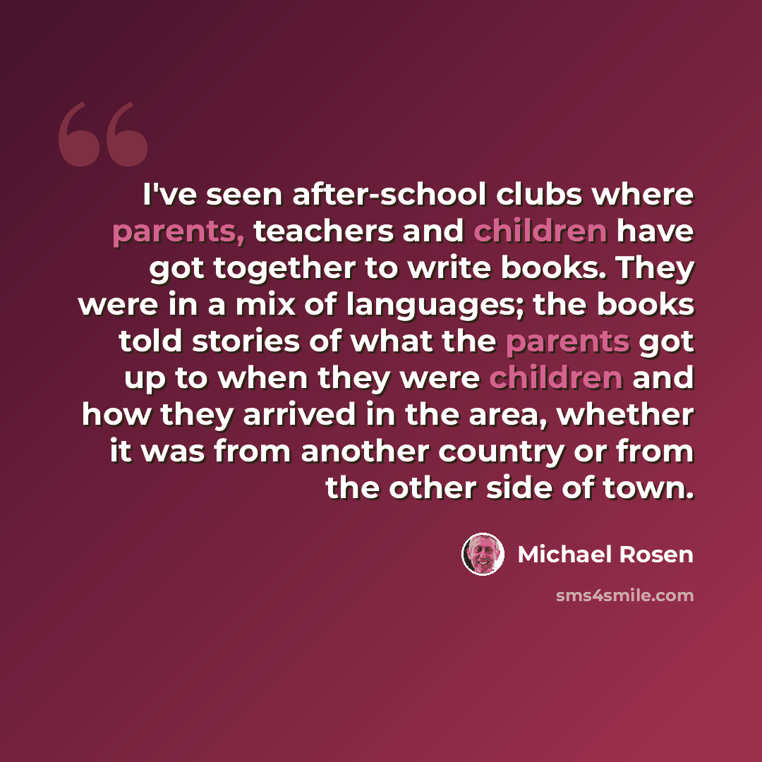 “I've seen after-school clubs where parents, teachers and children have got together to write books. They were in a mix of languages; the books told stories of what the parents got up to when they were children and how they arrived in the area, whether it was from another country or from the other…” quote by Michael Rosen