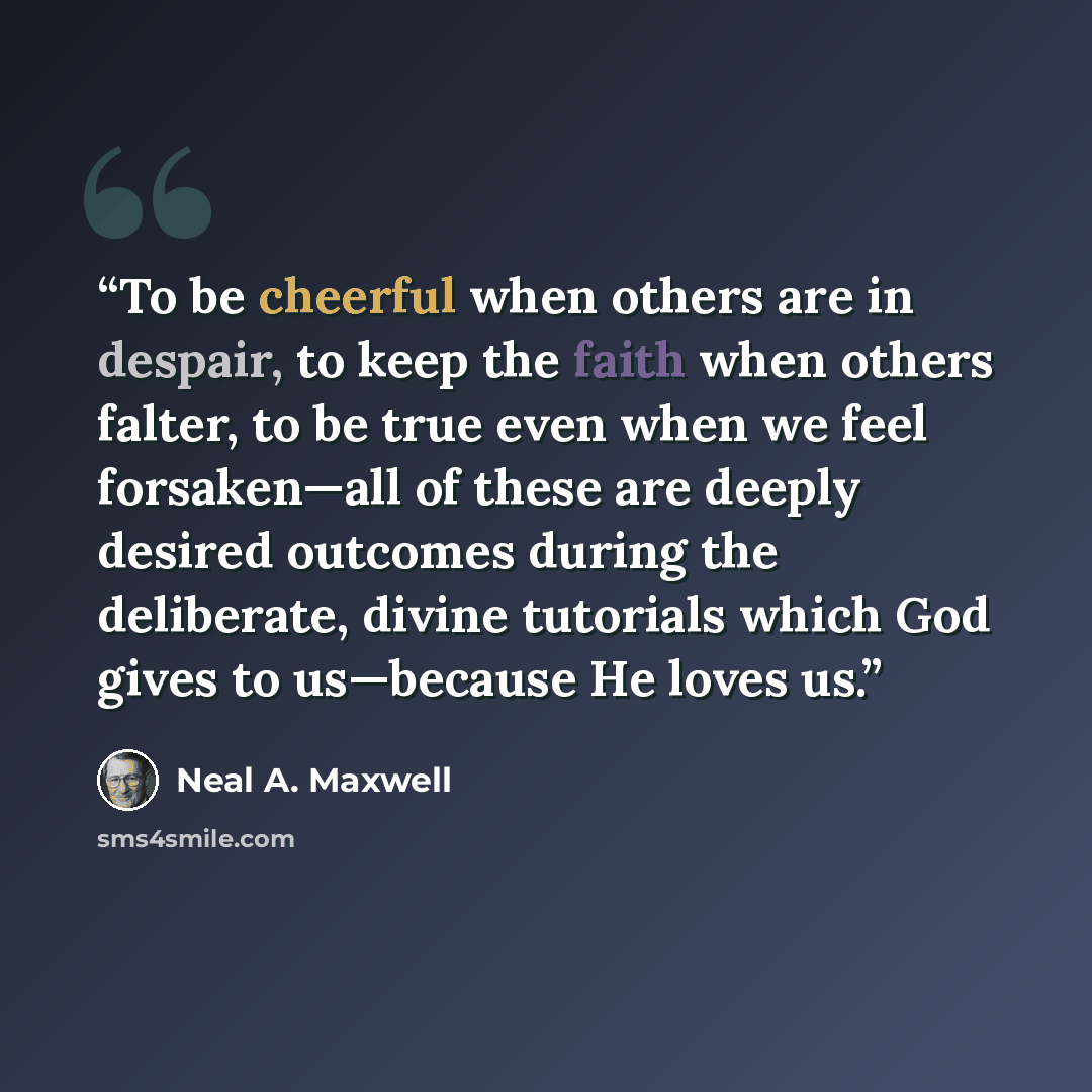 “To be cheerful when others are in despair, to keep the faith when others falter, to be true even when we feel forsaken—all of these are deeply desired outcomes during the deliberate, divine tutorials which God gives to us—because He loves us.” quote by Neal A. Maxwell