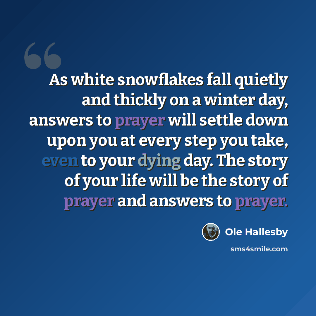 “As white snowflakes fall quietly and thickly on a winter day, answers to prayer will settle down upon you at every step you take, even to your dying day. The story of your life will be the story of prayer and answers to prayer.” quote by Ole Hallesby