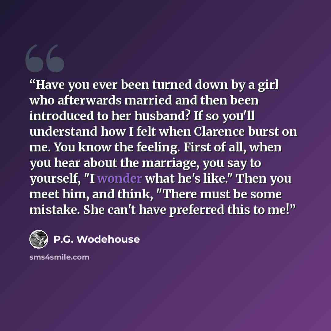 “Have you ever been turned down by a girl who afterwards married and then been introduced to her husband? If so you'll understand how I felt when Clarence burst on me. You know the feeling. First of all, when you hear about the marriage, you say to yourself, "I wonder what he's like." Then you meet…” quote by P.G. Wodehouse