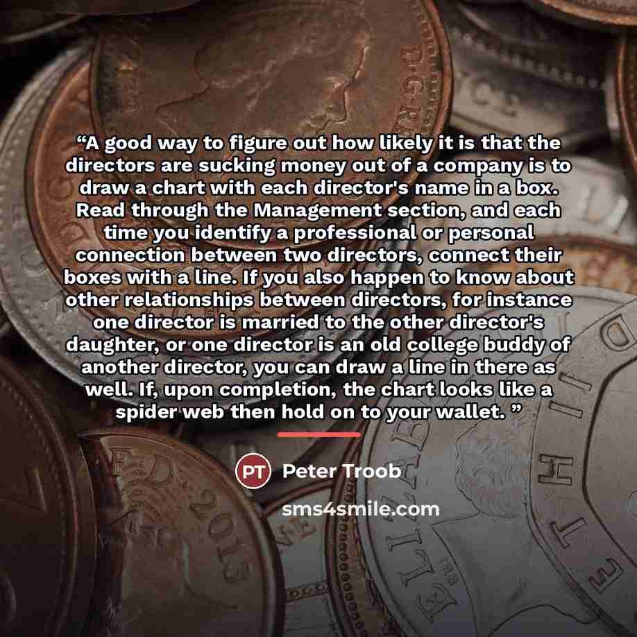“A good way to figure out how likely it is that the directors are sucking money out of a company is to draw a chart with each director's name in a box. Read through the Management section, and each time you identify a professional or personal connection between two directors, connect their boxes…” quote by Peter Troob