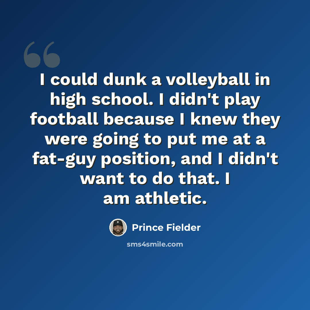 “I could dunk a volleyball in high school. I didn't play football because I knew they were going to put me at a fat-guy position, and I didn't want to do that. I am athletic.” quote by Prince Fielder