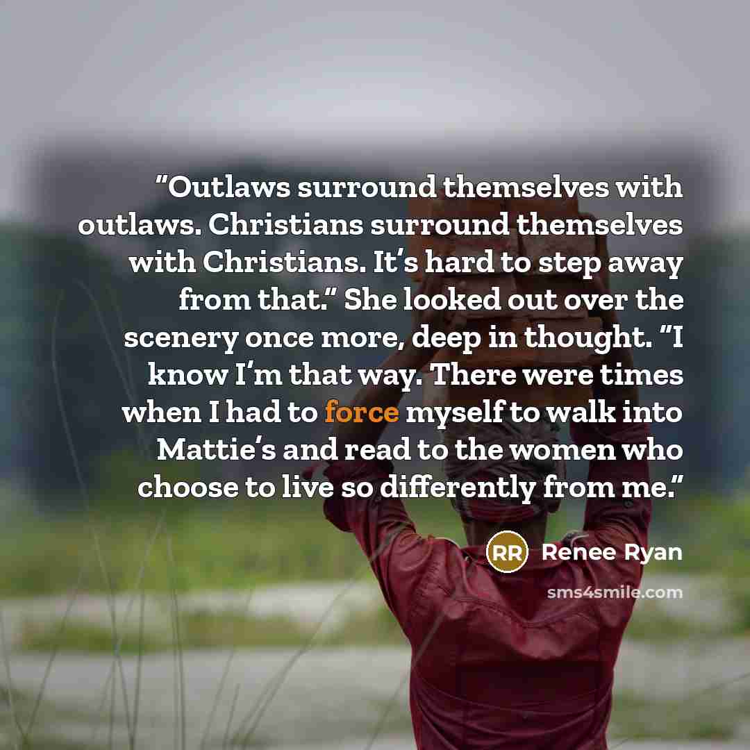 “Outlaws surround themselves with outlaws. Christians surround themselves with Christians. It’s hard to step away from that.” She looked out over the scenery once more, deep in thought. “I know I’m that way. There were times when I had to force myself to walk into Mattie’s and read to the women who…” quote by Renee Ryan