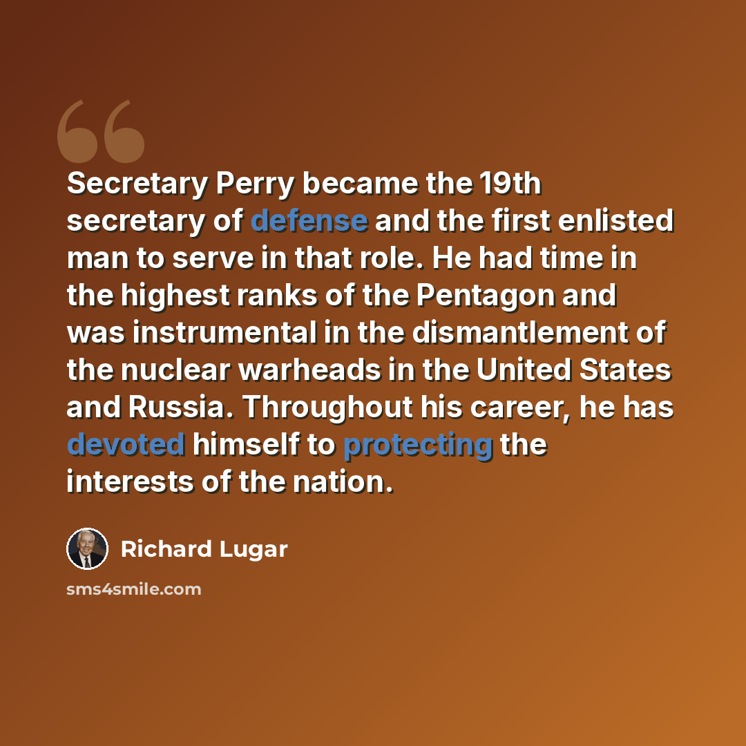 “Secretary Perry became the 19th secretary of defense and the first enlisted man to serve in that role. He had time in the highest ranks of the Pentagon and was instrumental in the dismantlement of the nuclear warheads in the United States and Russia. Throughout his career, he has devoted himself…” quote by Richard Lugar