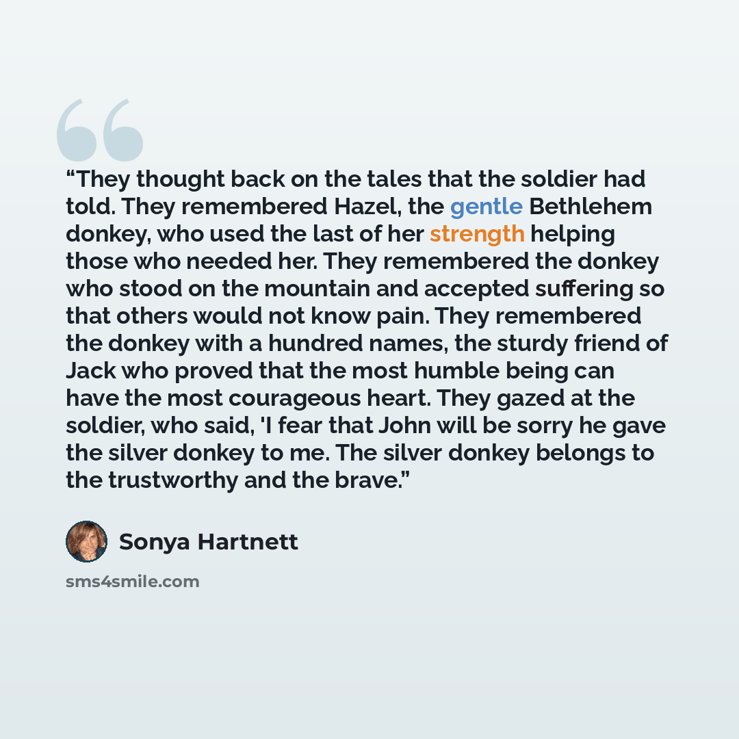 “They thought back on the tales that the soldier had told. They remembered Hazel, the gentle Bethlehem donkey, who used the last of her strength helping those who needed her. They remembered the donkey who stood on the mountain and accepted suffering so that others would not know pain. They…” quote by Sonya Hartnett