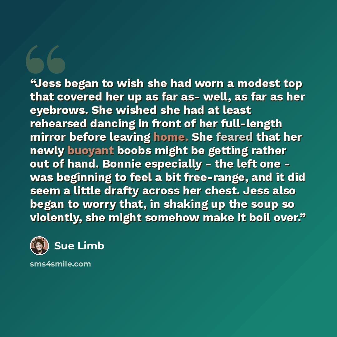 “Jess began to wish she had worn a modest top that covered her up as far as- well, as far as her eyebrows. She wished she had at least rehearsed dancing in front of her full-length mirror before leaving home. She feared that her newly buoyant boobs might be getting rather out of hand. Bonnie…” quote by Sue Limb