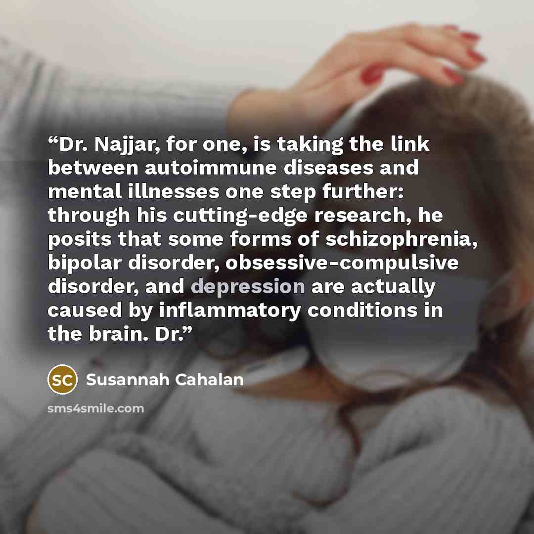 “Dr. Najjar, for one, is taking the link between autoimmune diseases and mental illnesses one step further: through his cutting-edge research, he posits that some forms of schizophrenia, bipolar disorder, obsessive-compulsive disorder, and depression are actually caused by inflammatory conditions…” quote by Susannah Cahalan