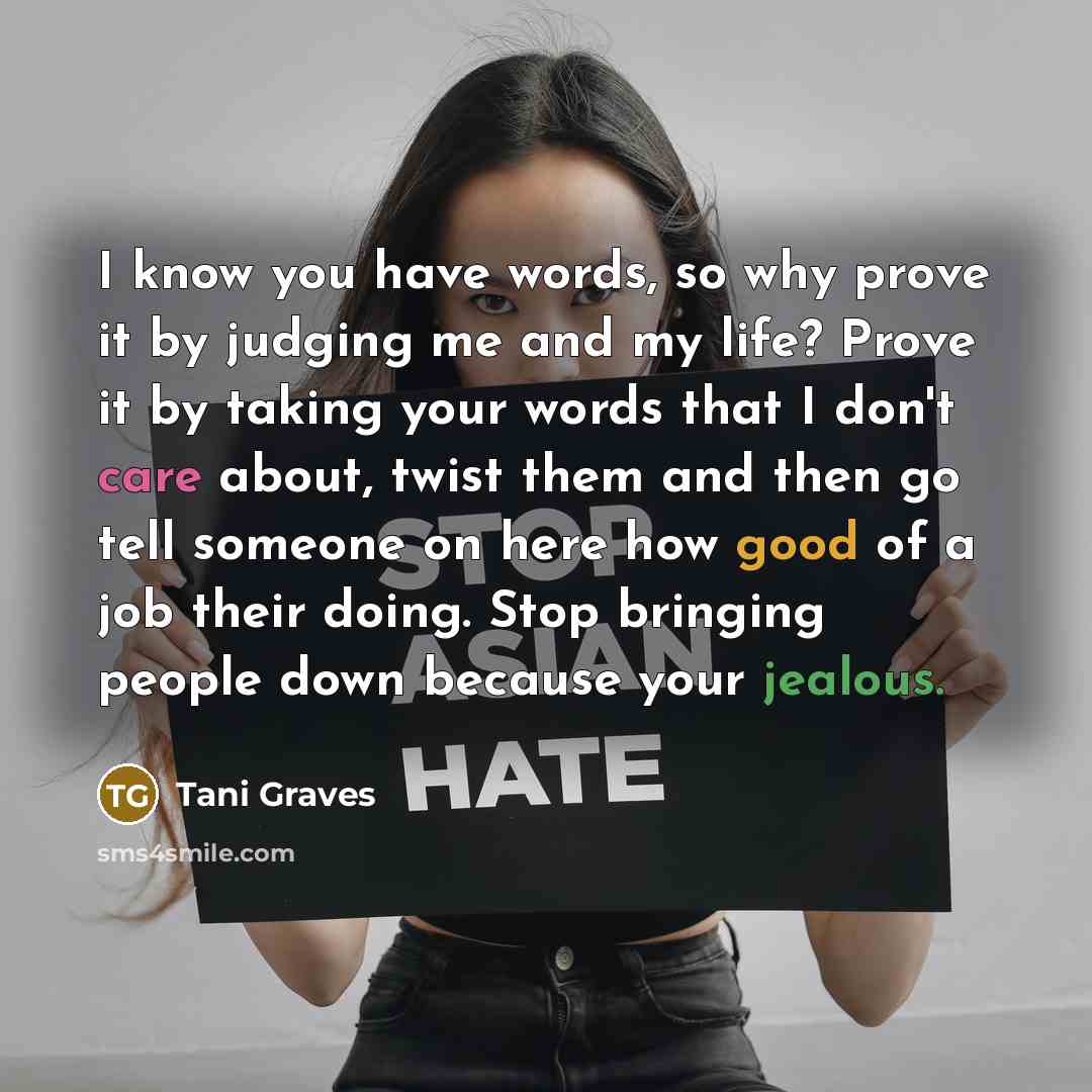 “I know you have words, so why prove it by judging me and my life? Prove it by taking your words that I don't care about, twist them and then go tell someone on here how good of a job their doing. Stop bringing people down because your jealous.” quote by Tani Graves