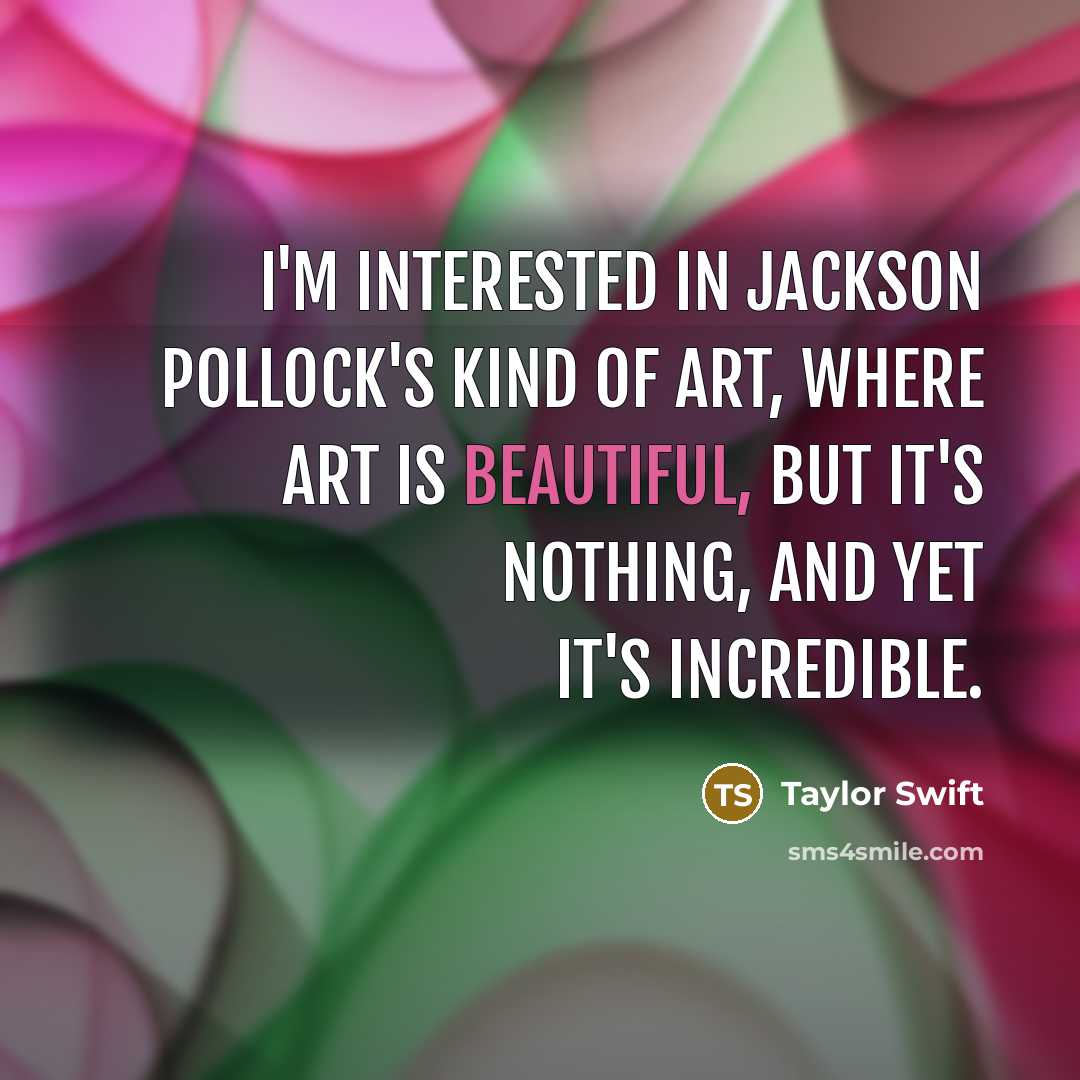 “I'm interested in Jackson Pollock's kind of art, where art is beautiful, but it's nothing, and yet it's incredible.” quote by Taylor Swift