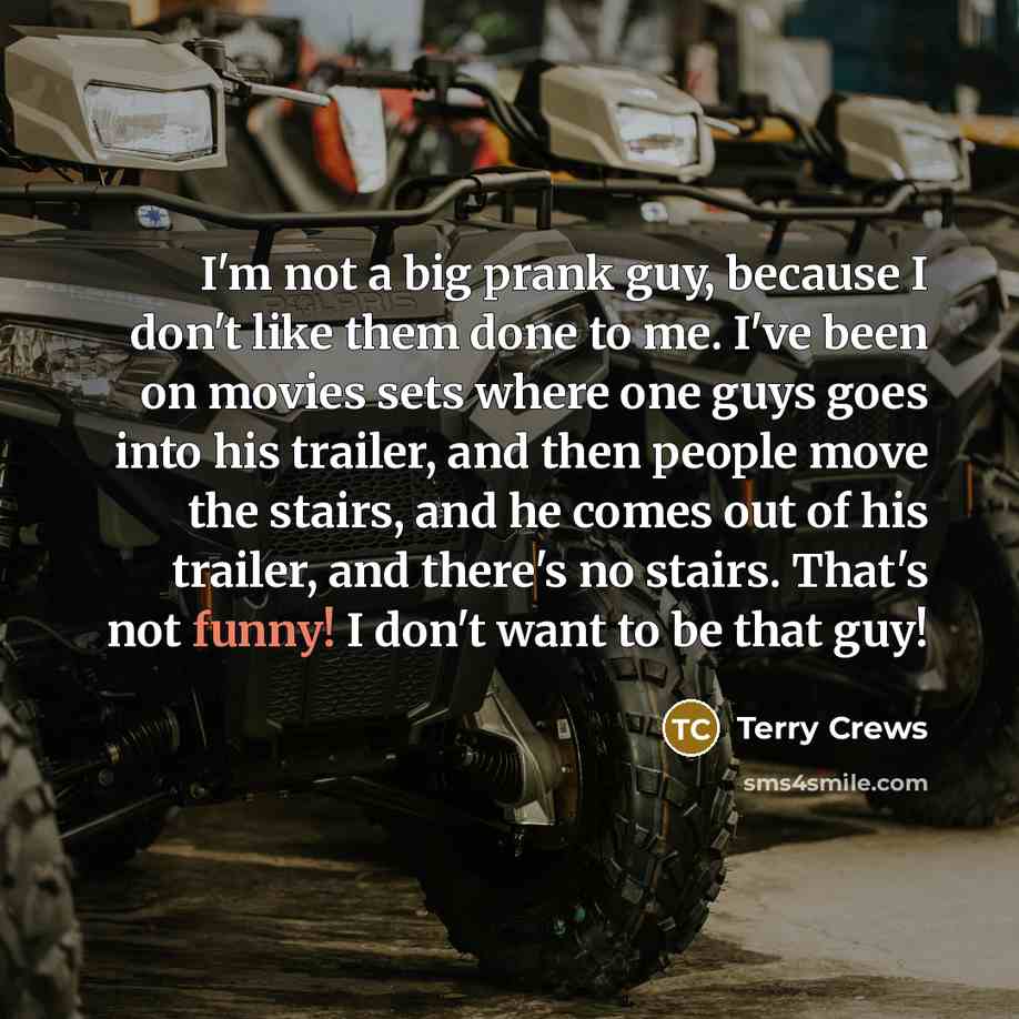 “I'm not a big prank guy, because I don't like them done to me. I've been on movies sets where one guys goes into his trailer, and then people move the stairs, and he comes out of his trailer, and there's no stairs. That's not funny! I don't want to be that guy!” quote by Terry Crews