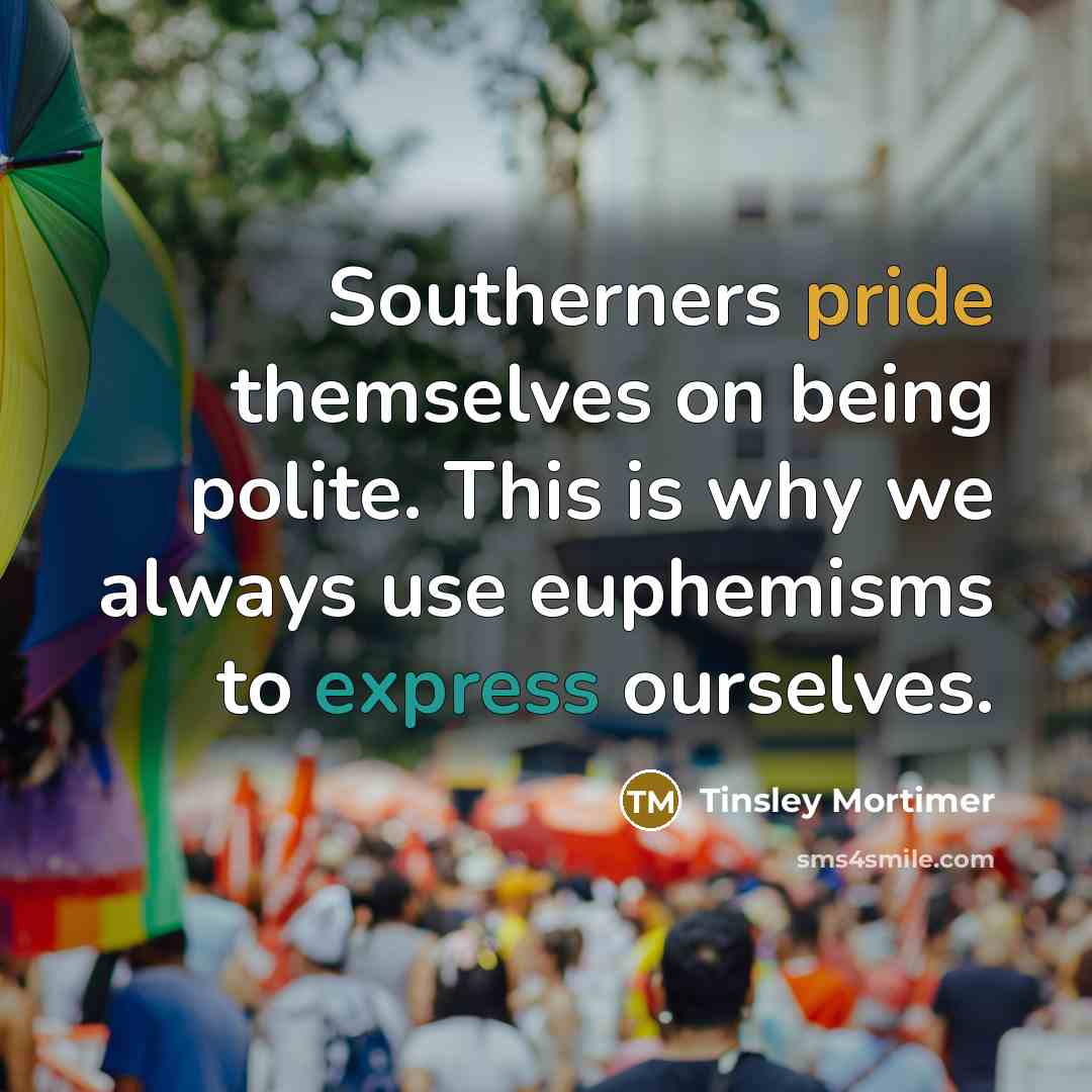 “Southerners pride themselves on being polite. This is why we always use euphemisms to express ourselves.” quote by Tinsley Mortimer