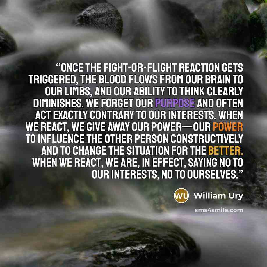 “Once the fight-or-flight reaction gets triggered, the blood flows from our brain to our limbs, and our ability to think clearly diminishes. We forget our purpose and often act exactly contrary to our interests. When we react, we give away our power—our power to influence the other person…” quote by William Ury