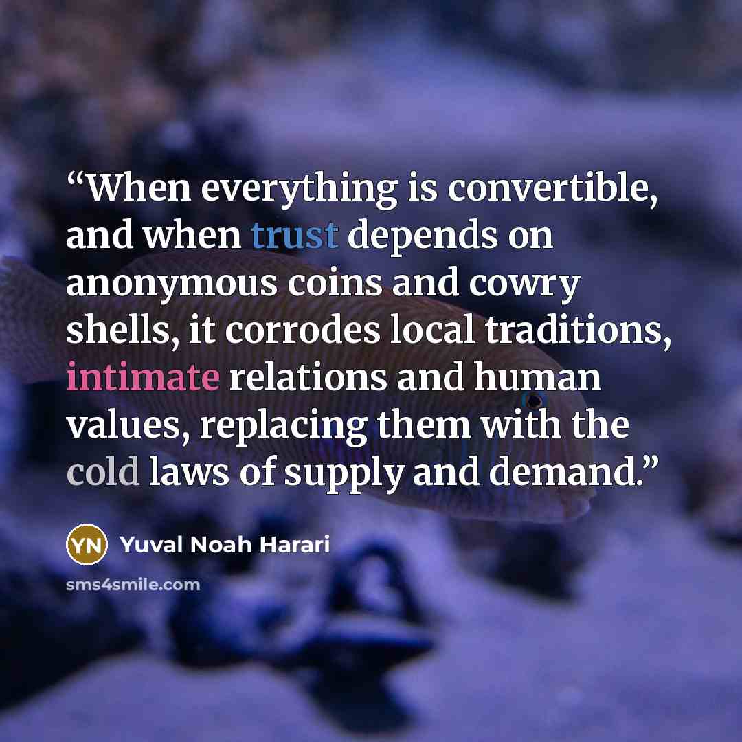 “When everything is convertible, and when trust depends on anonymous coins and cowry shells, it corrodes local traditions, intimate relations and human values, replacing them with the cold laws of supply and demand.” quote by Yuval Noah Harari