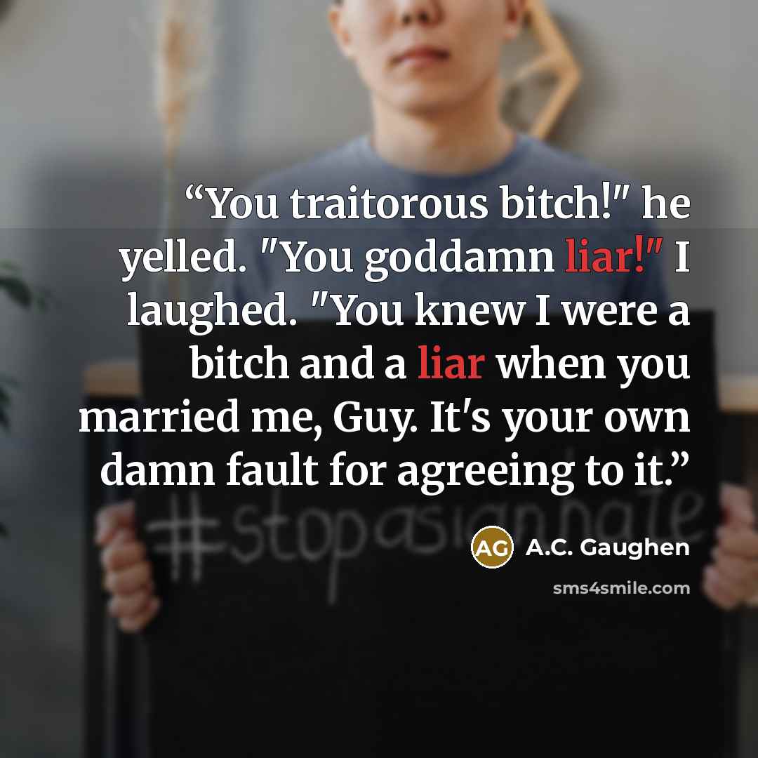 “You traitorous bitch!" he yelled. "You goddamn liar!" I laughed. "You knew I were a bitch and a liar when you married me, Guy. It's your own damn fault for agreeing to it.” quote by A.C. Gaughen