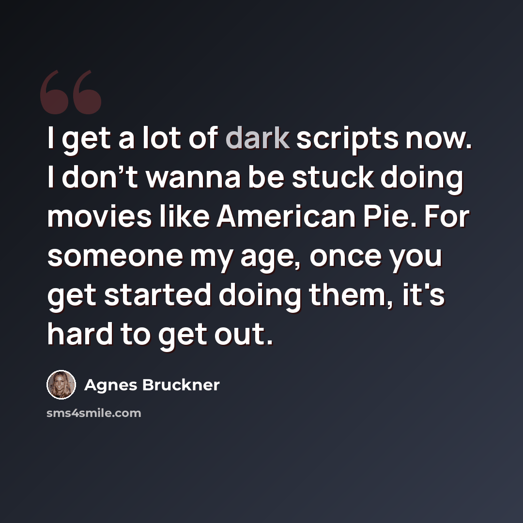“I get a lot of dark scripts now. I don't wanna be stuck doing movies like American Pie. For someone my age, once you get started doing them, it's hard to get out.” quote by Agnes Bruckner