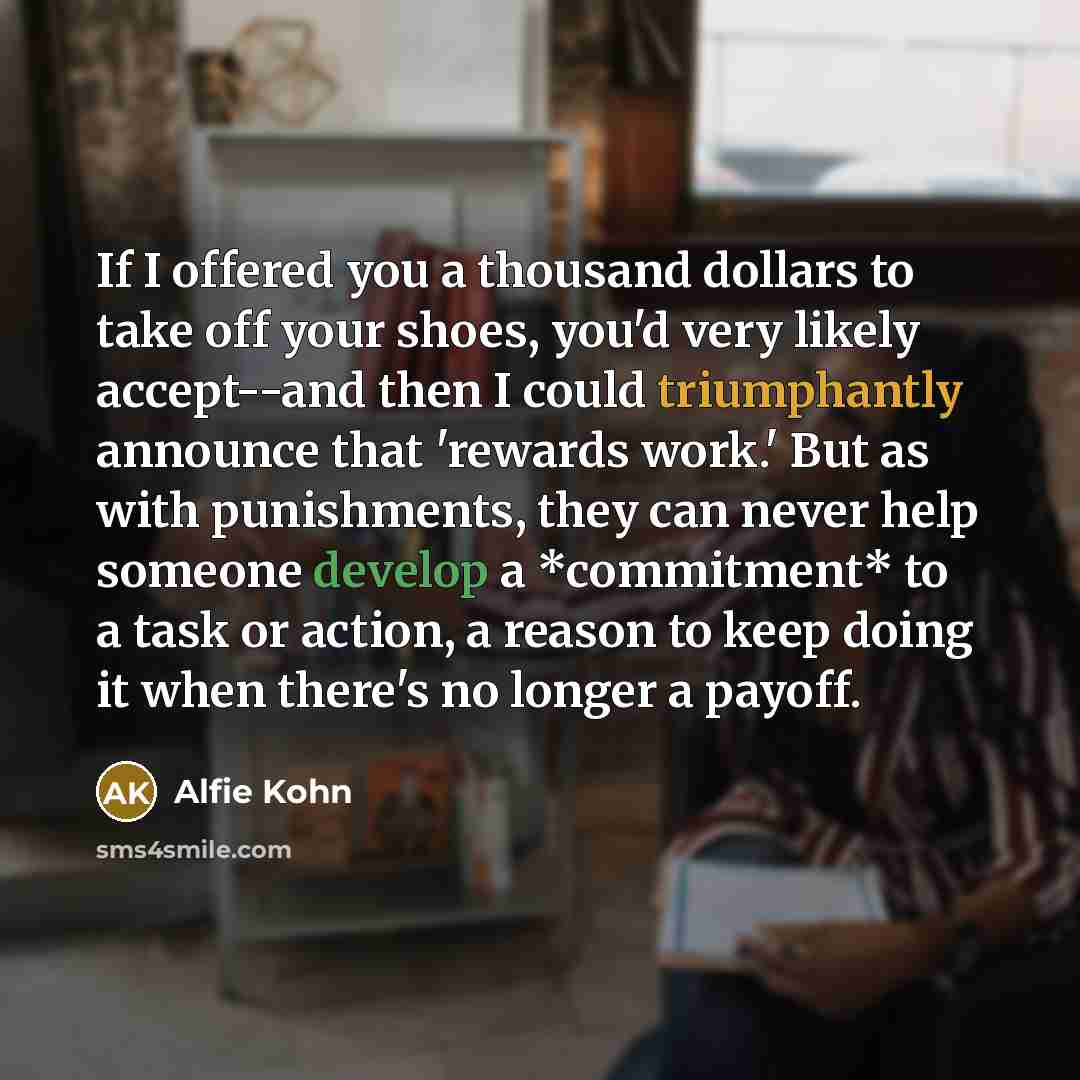 “If I offered you a thousand dollars to take off your shoes, you'd very likely accept--and then I could triumphantly announce that 'rewards work.' But as with punishments, they can never help someone develop a *commitment* to a task or action, a reason to keep doing it when there's no longer a…” quote by Alfie Kohn