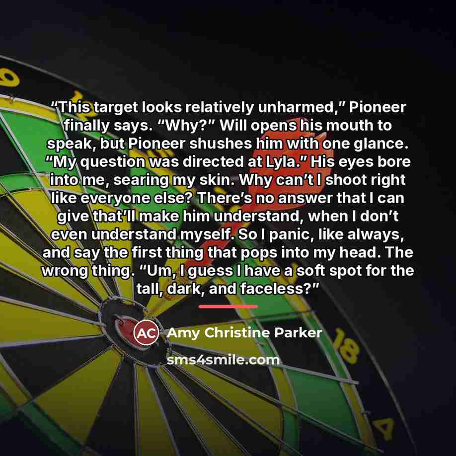 “This target looks relatively unharmed,” Pioneer finally says. “Why?” Will opens his mouth to speak, but Pioneer shushes him with one glance. “My question was directed at Lyla.” His eyes bore into me, searing my skin. Why can’t I shoot right like everyone else? There’s no answer that I can give…” quote by Amy Christine Parker