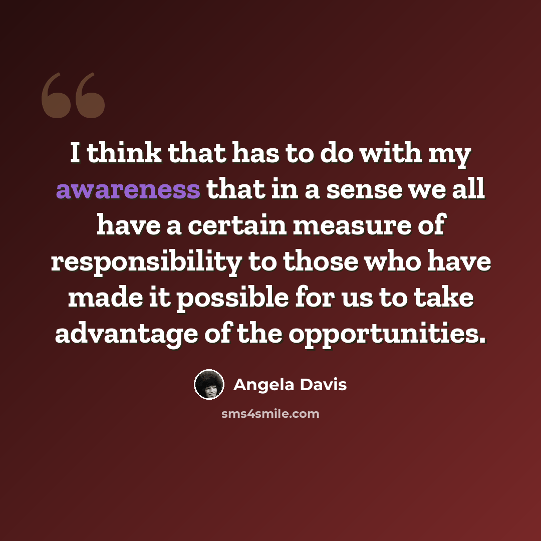 “I think that has to do with my awareness that in a sense we all have a certain measure of responsibility to those who have made it possible for us to take advantage of the opportunities.” quote by Angela Davis