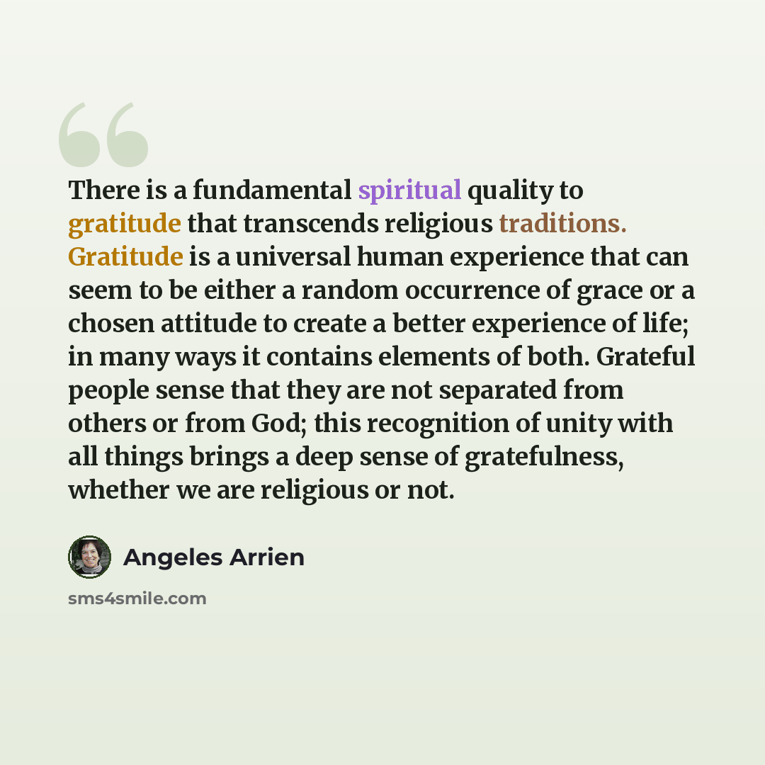 “There is a fundamental spiritual quality to gratitude that transcends religious traditions. Gratitude is a universal human experience that can seem to be either a random occurrence of grace or a chosen attitude to create a better experience of life; in many ways it contains elements of both…” quote by Angeles Arrien