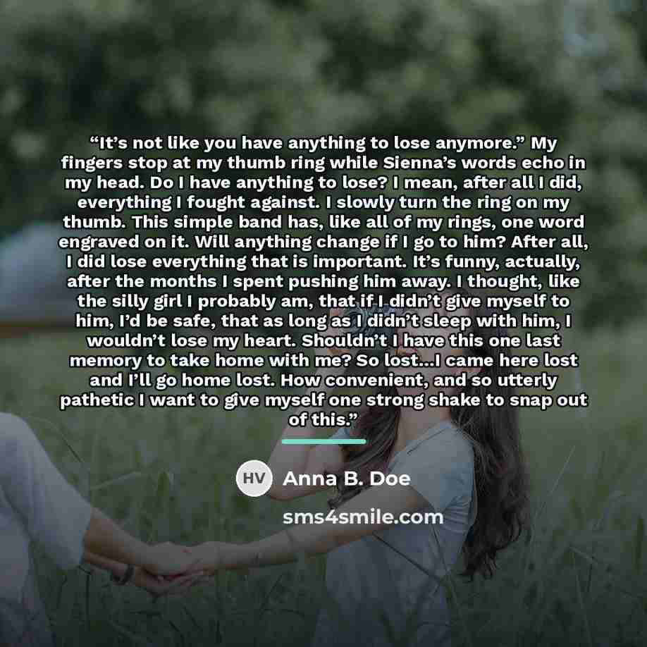 “It’s not like you have anything to lose anymore.” My fingers stop at my thumb ring while Sienna’s words echo in my head. Do I have anything to lose? I mean, after all I did, everything I fought against. I slowly turn the ring on my thumb. This simple band has, like all of my rings, one word…” quote by Anna B. Doe