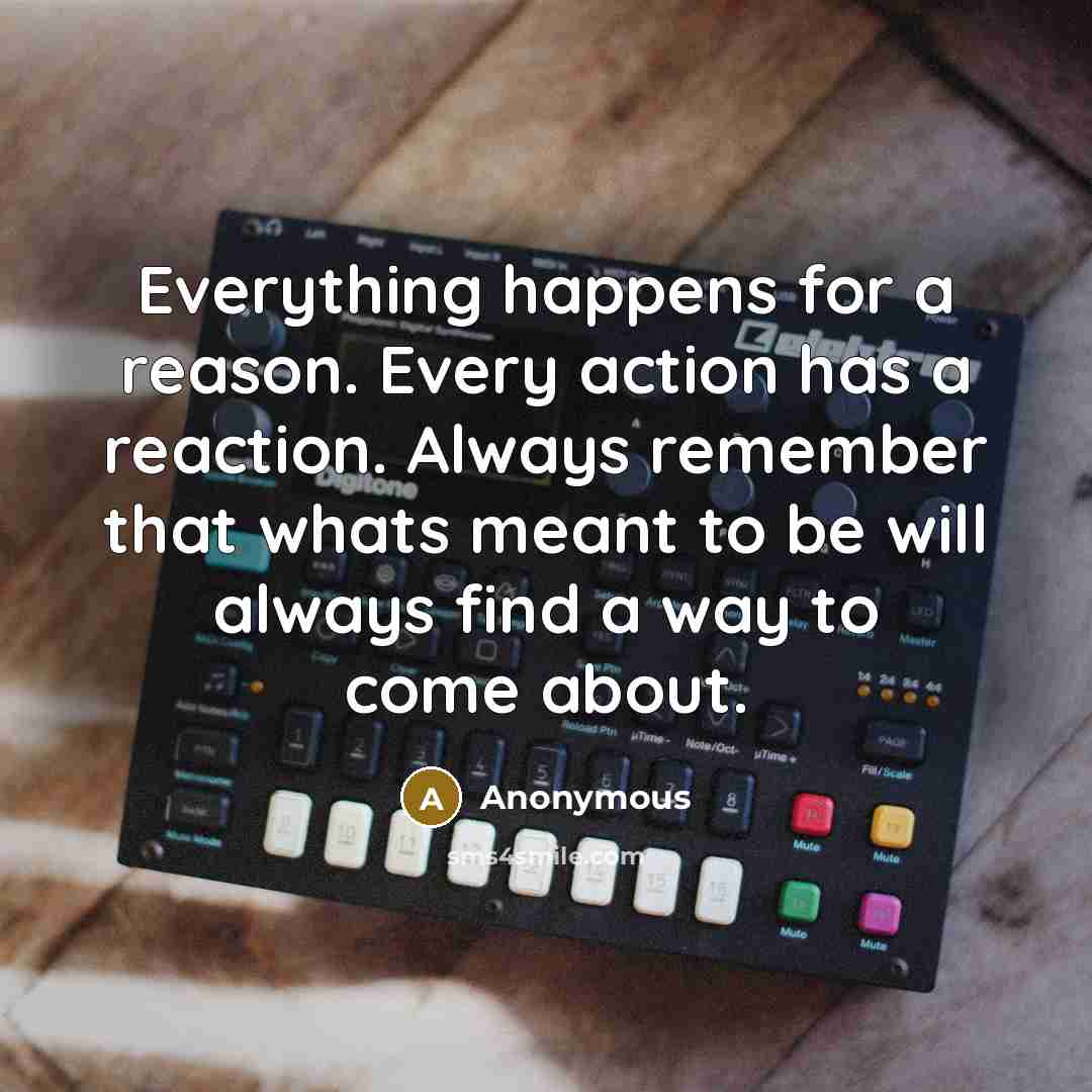 “Everything happens for a reason. Every action has a reaction. Always remember that whats meant to be will always find a way to come about.” quote by Anonymous