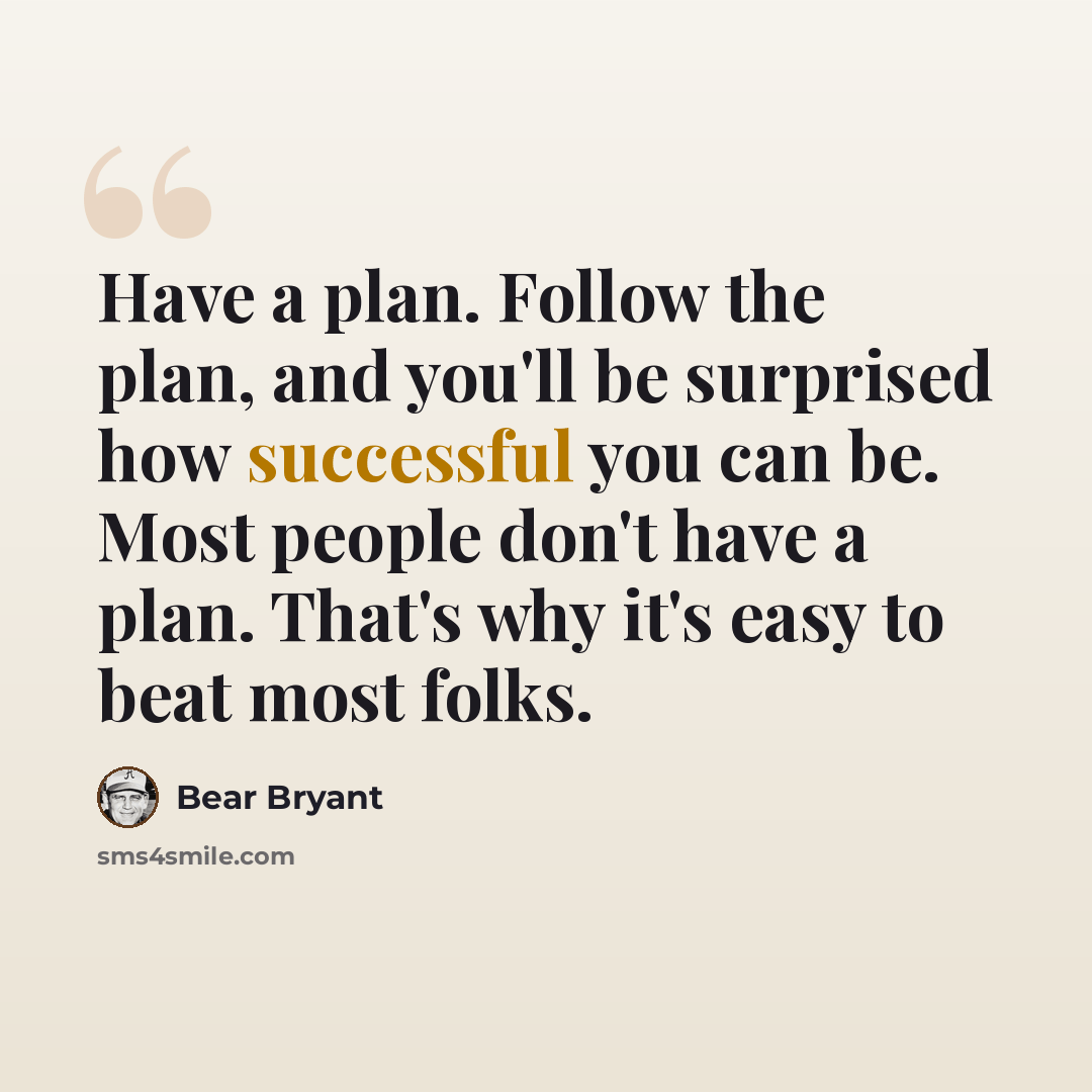 “Have a plan. Follow the plan, and you'll be surprised how successful you can be. Most people don't have a plan. That's why it's easy to beat most folks.” quote by Bear Bryant