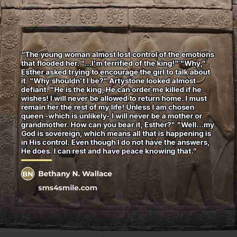 “The young woman almost lost control of the emotions that flooded her. "...I'm terrified of the king!" "Why," Esther asked trying to encourage the girl to talk about it. "Why shouldn't I be?" Artystone looked almost defiant. "He is the king, He can order me killed if he wishes! I will never be…” quote by Bethany N. Wallace
