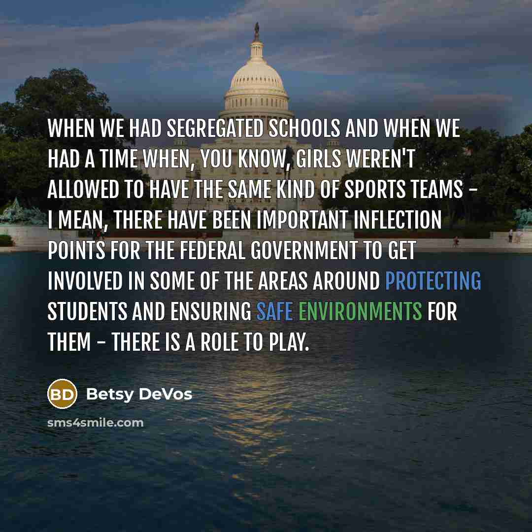 “When we had segregated schools and when we had a time when, you know, girls weren't allowed to have the same kind of sports teams - I mean, there have been important inflection points for the federal government to get involved in some of the areas around protecting students and ensuring safe…” quote by Betsy DeVos