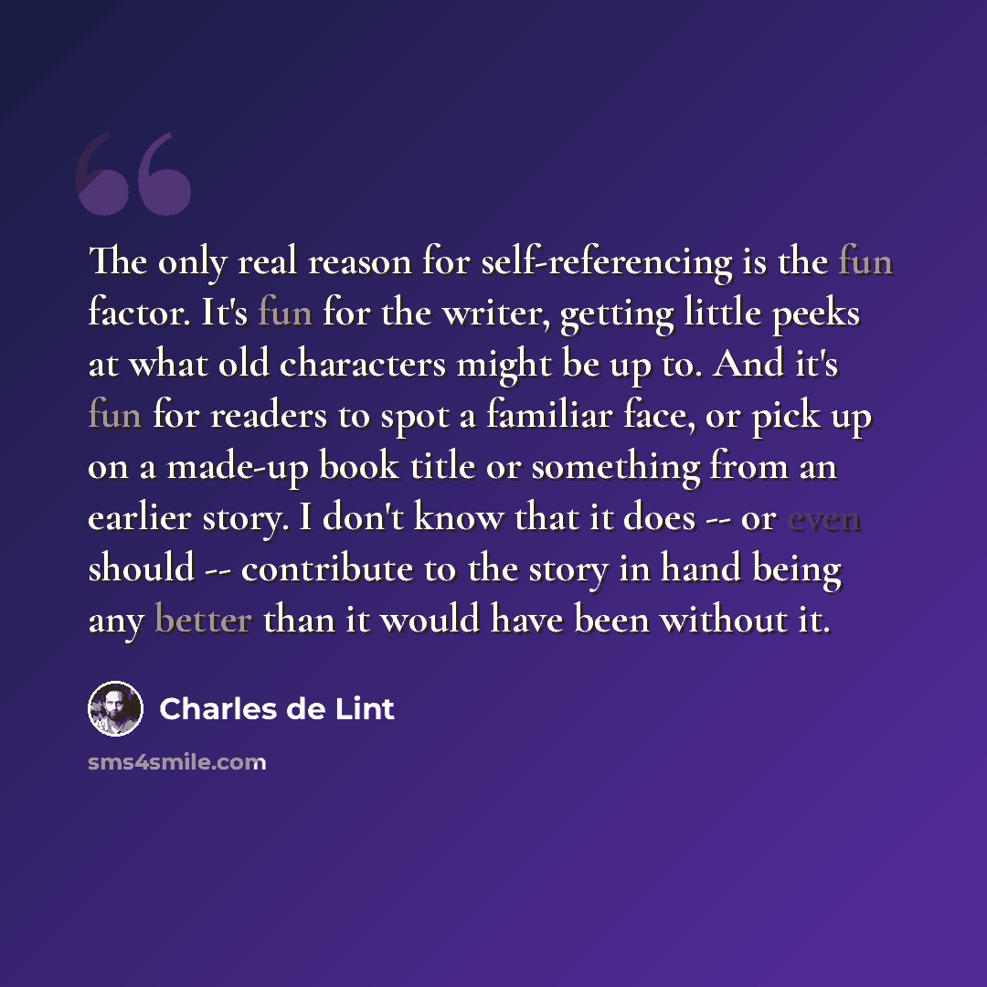 “The only real reason for self-referencing is the fun factor. It's fun for the writer, getting little peeks at what old characters might be up to. And it's fun for readers to spot a familiar face, or pick up on a made-up book title or something from an earlier story. I don't know that it does -- or…” quote by Charles de Lint