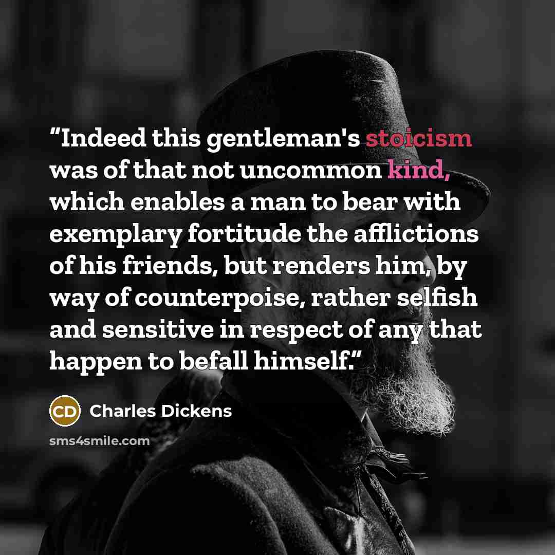 “Indeed this gentleman's stoicism was of that not uncommon kind, which enables a man to bear with exemplary fortitude the afflictions of his friends, but renders him, by way of counterpoise, rather selfish and sensitive in respect of any that happen to befall himself.” quote by Charles Dickens