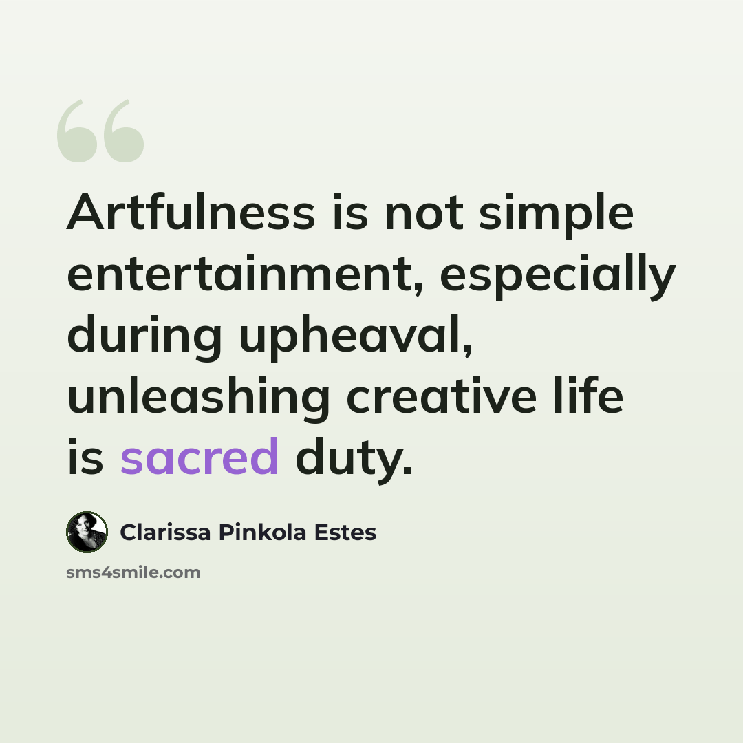 “Artfulness is not simple entertainment, especially during upheaval, unleashing creative life is sacred duty.” quote by Clarissa Pinkola Estes