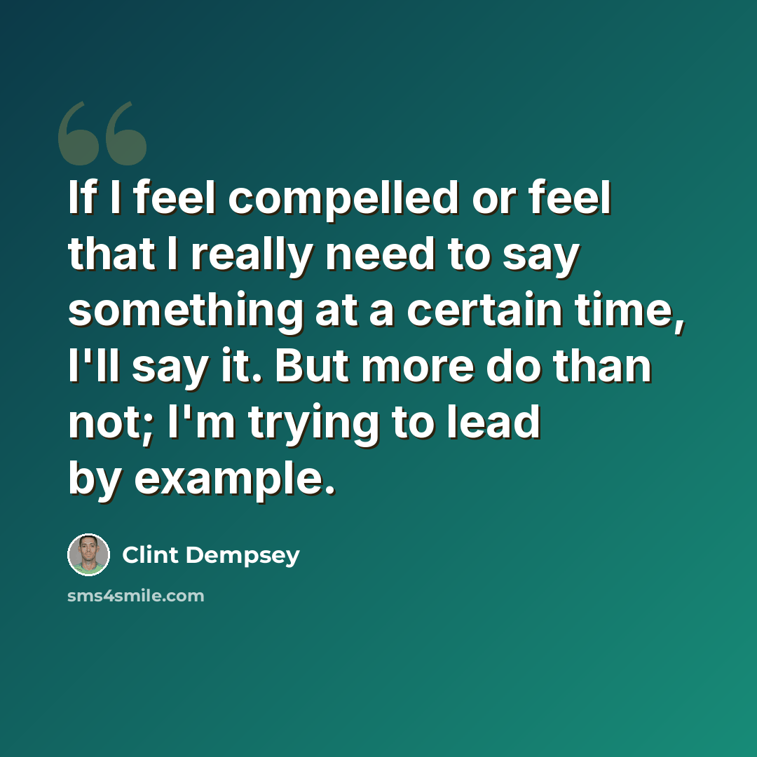 “If I feel compelled or feel that I really need to say something at a certain time, I'll say it. But more do than not; I'm trying to lead by example.” quote by Clint Dempsey