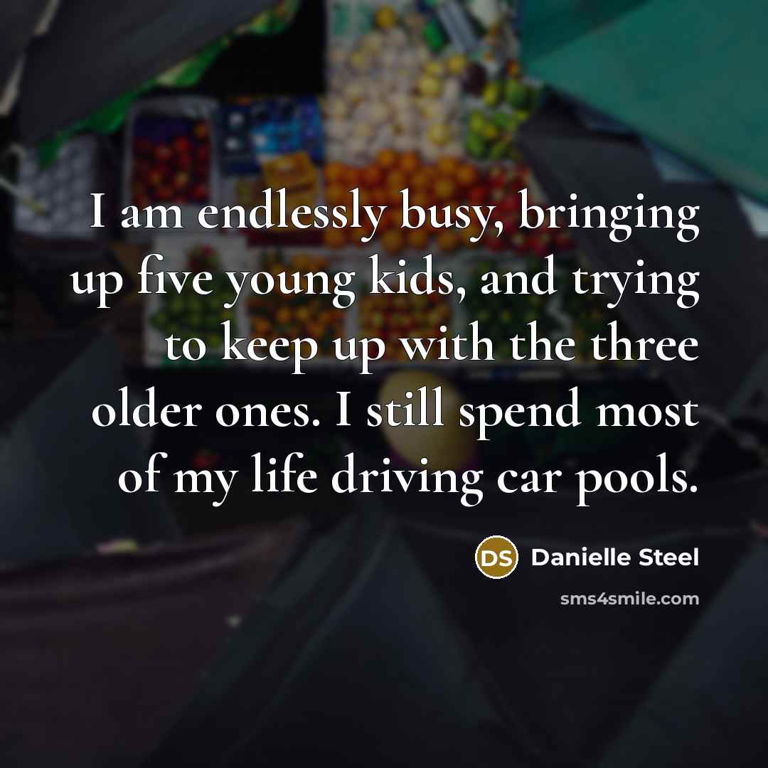 “I am endlessly busy, bringing up five young kids, and trying to keep up with the three older ones. I still spend most of my life driving car pools.” quote by Danielle Steel