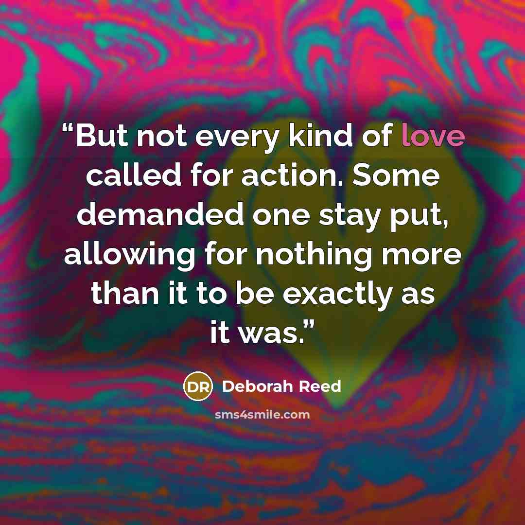 “But not every kind of love called for action. Some demanded one stay put, allowing for nothing more than it to be exactly as it was.” quote by Deborah Reed