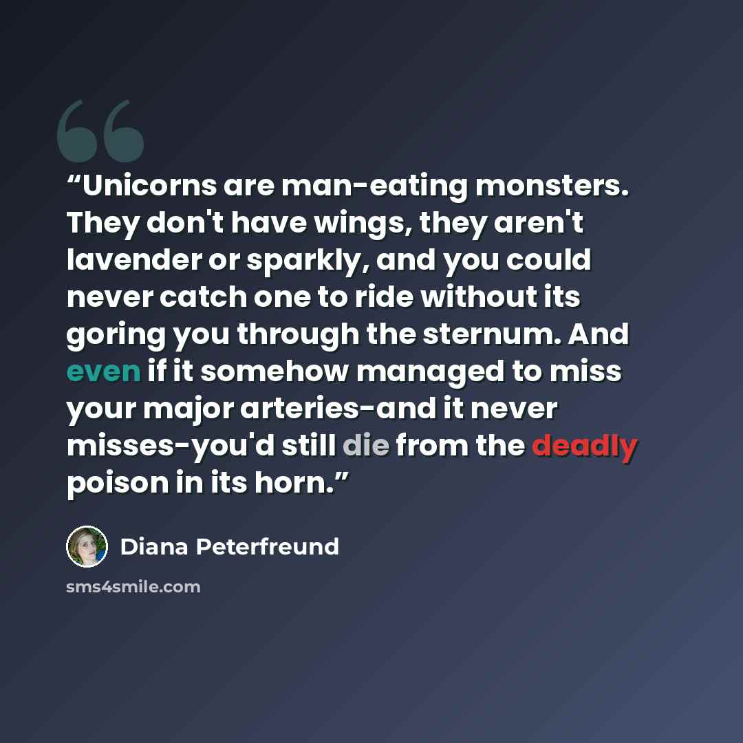“Unicorns are man-eating monsters. They don't have wings, they aren't lavender or sparkly, and you could never catch one to ride without its goring you through the sternum. And even if it somehow managed to miss your major arteries-and it never misses-you'd still die from the deadly poison in its…” quote by Diana Peterfreund