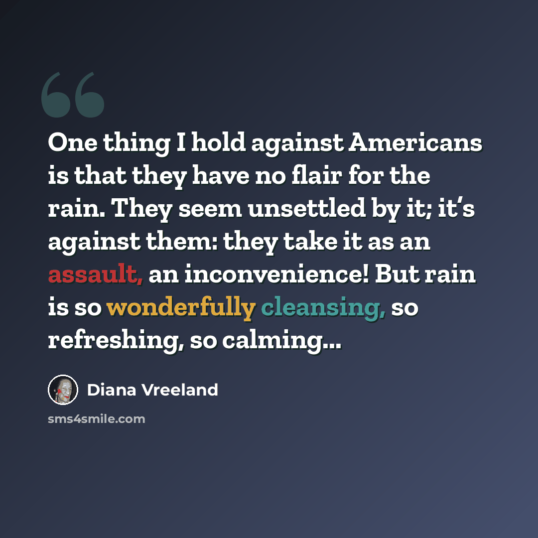 “One thing I hold against Americans is that they have no flair for the rain. They seem unsettled by it; it’s against them: they take it as an assault, an inconvenience! But rain is so wonderfully cleansing, so refreshing, so calming...” quote by Diana Vreeland