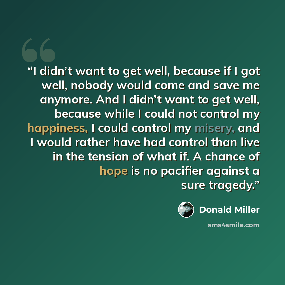 “I didn’t want to get well, because if I got well, nobody would come and save me anymore. And I didn’t want to get well, because while I could not control my happiness, I could control my misery, and I would rather have had control than live in the tension of what if. A chance of hope is no…” quote by Donald Miller