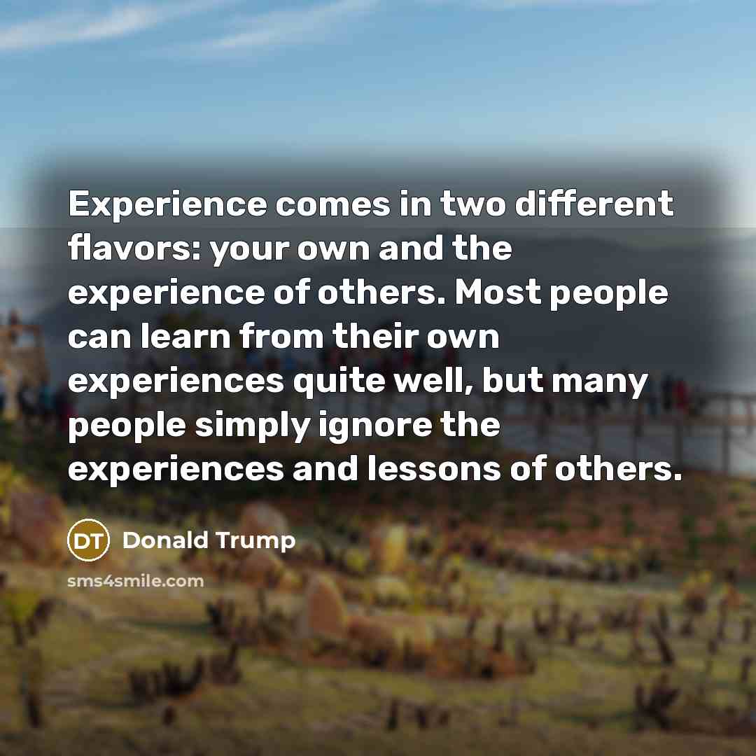 “Experience comes in two different flavors: your own and the experience of others. Most people can learn from their own experiences quite well, but many people simply ignore the experiences and lessons of others.” quote by Donald Trump