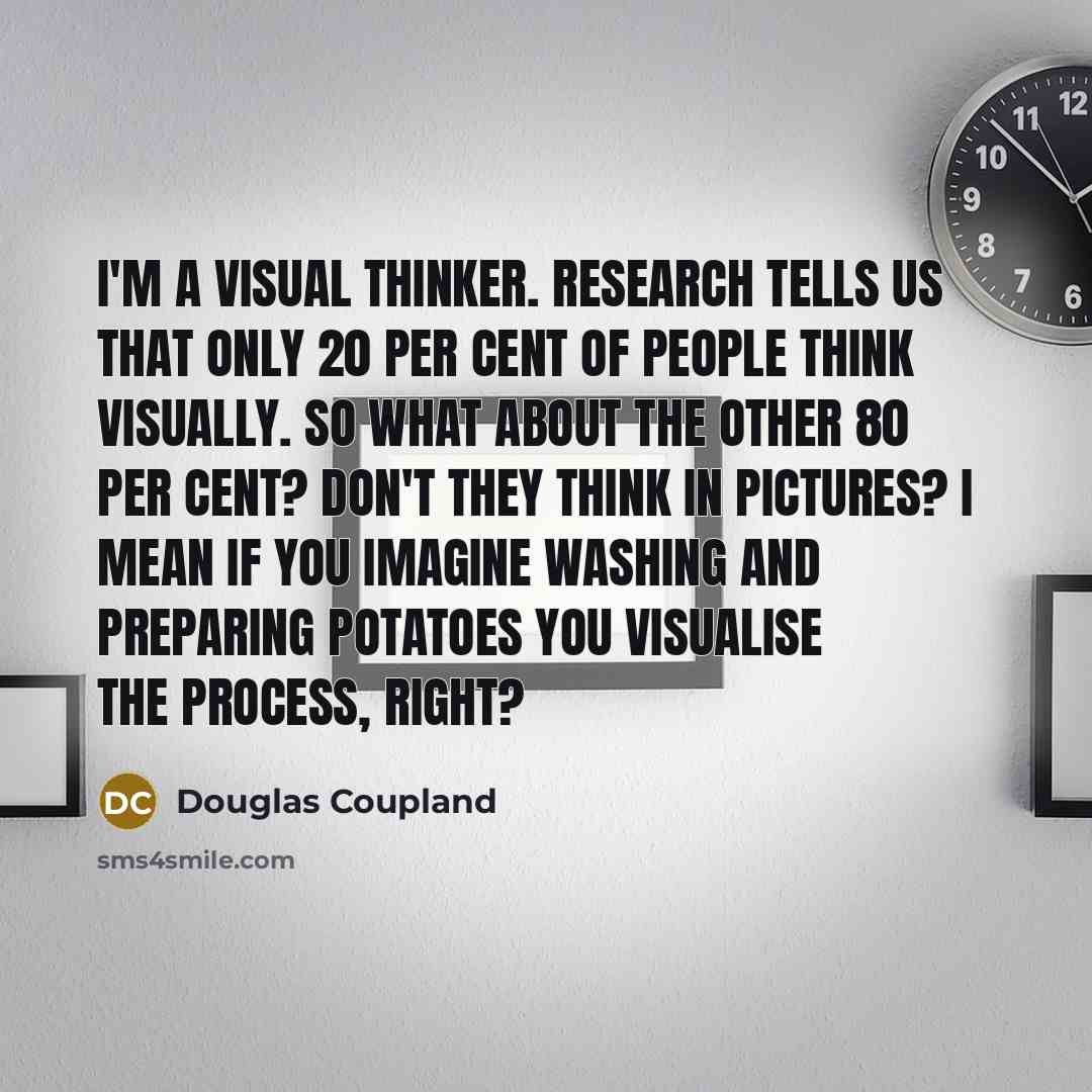 “I'm a visual thinker. Research tells us that only 20 per cent of people think visually. So what about the other 80 per cent? Don't they think in pictures? I mean if you imagine washing and preparing potatoes you visualise the process, right?” quote by Douglas Coupland