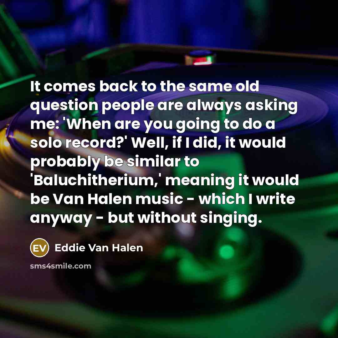 “It comes back to the same old question people are always asking me: 'When are you going to do a solo record?' Well, if I did, it would probably be similar to 'Baluchitherium,' meaning it would be Van Halen music - which I write anyway - but without singing.” quote by Eddie Van Halen