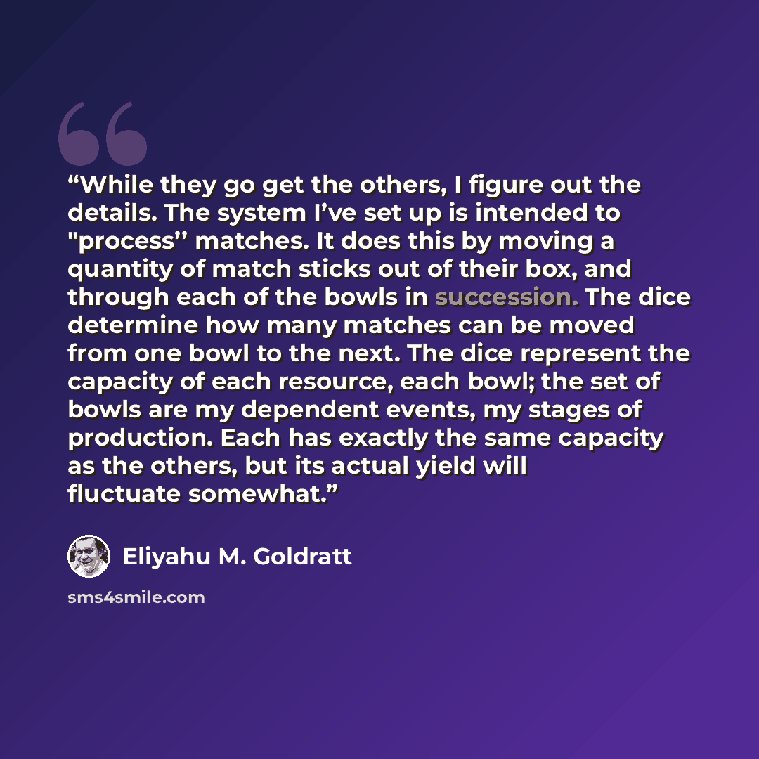 “While they go get the others, I figure out the details. The system I’ve set up is intended to "process’’ matches. It does this by moving a quantity of match sticks out of their box, and through each of the bowls in succession. The dice determine how many matches can be moved from one bowl to the…” quote by Eliyahu M. Goldratt