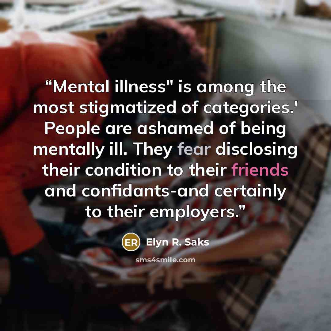 “Mental illness" is among the most stigmatized of categories.' People are ashamed of being mentally ill. They fear disclosing their condition to their friends and confidants-and certainly to their employers.” quote by Elyn R. Saks