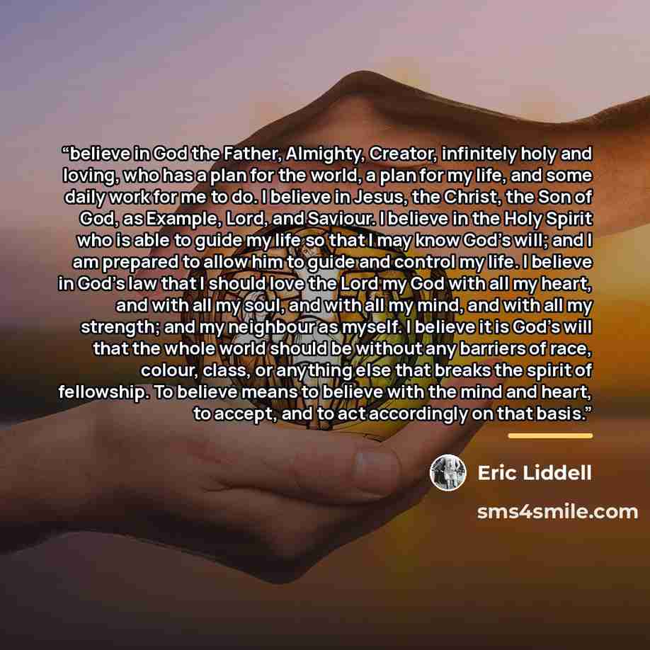 “believe in God the Father, Almighty, Creator, infinitely holy and loving, who has a plan for the world, a plan for my life, and some daily work for me to do. I believe in Jesus, the Christ, the Son of God, as Example, Lord, and Saviour. I believe in the Holy Spirit who is able to guide my life so…” quote by Eric Liddell